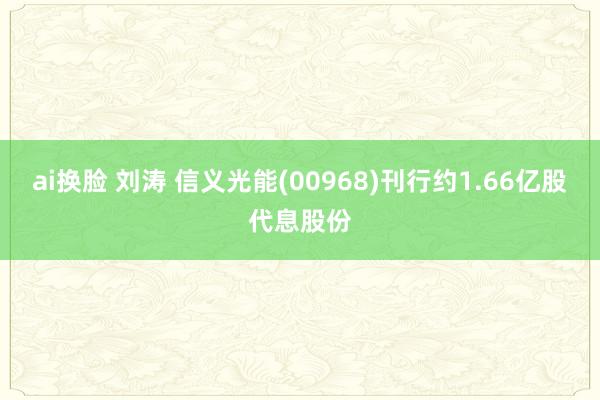 ai换脸 刘涛 信义光能(00968)刊行约1.66亿股代息股份