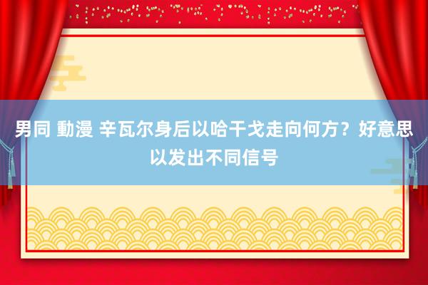 男同 動漫 辛瓦尔身后以哈干戈走向何方？好意思以发出不同信号