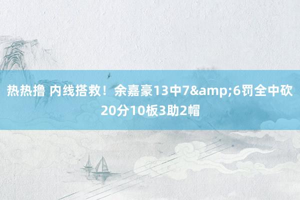 热热撸 内线搭救！余嘉豪13中7&6罚全中砍20分10板3助2帽