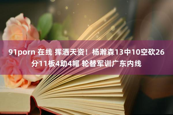 91porn 在线 挥洒天资！杨瀚森13中10空砍26分11板4助4帽 轮替军训广东内线