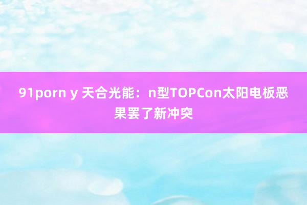 91porn y 天合光能：n型TOPCon太阳电板恶果罢了新冲突