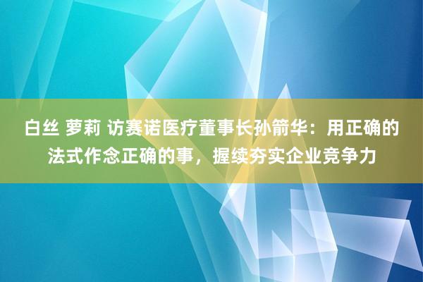 白丝 萝莉 访赛诺医疗董事长孙箭华：用正确的法式作念正确的事，握续夯实企业竞争力