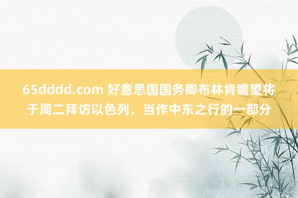 65dddd.com 好意思国国务卿布林肯瞻望将于周二拜访以色列，当作中东之行的一部分