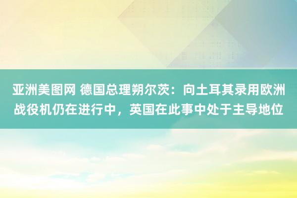 亚洲美图网 德国总理朔尔茨：向土耳其录用欧洲战役机仍在进行中，英国在此事中处于主导地位