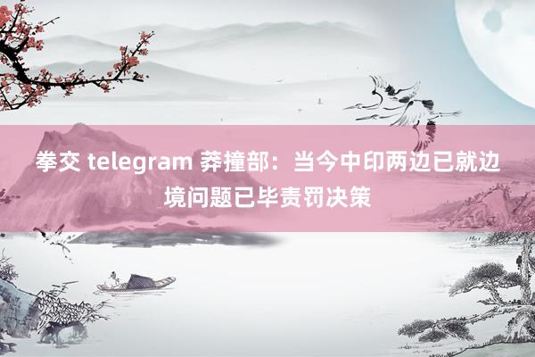 拳交 telegram 莽撞部：当今中印两边已就边境问题已毕责罚决策