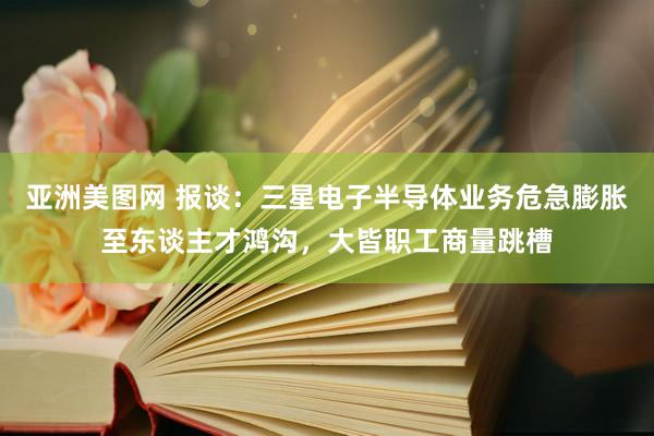 亚洲美图网 报谈：三星电子半导体业务危急膨胀至东谈主才鸿沟，大皆职工商量跳槽