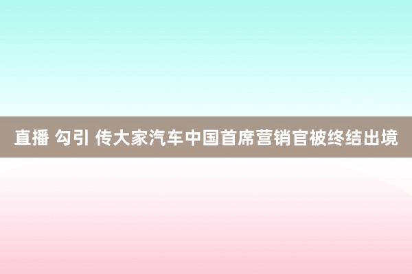 直播 勾引 传大家汽车中国首席营销官被终结出境