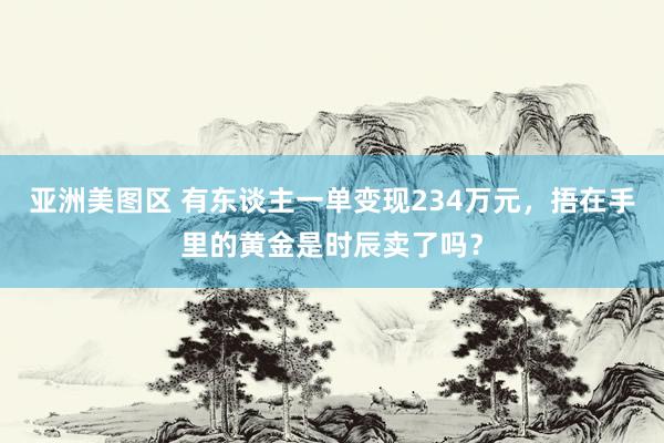 亚洲美图区 有东谈主一单变现234万元，捂在手里的黄金是时辰卖了吗？