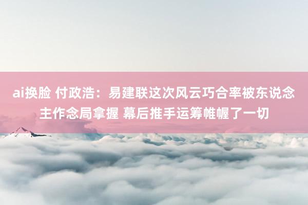 ai换脸 付政浩：易建联这次风云巧合率被东说念主作念局拿握 幕后推手运筹帷幄了一切