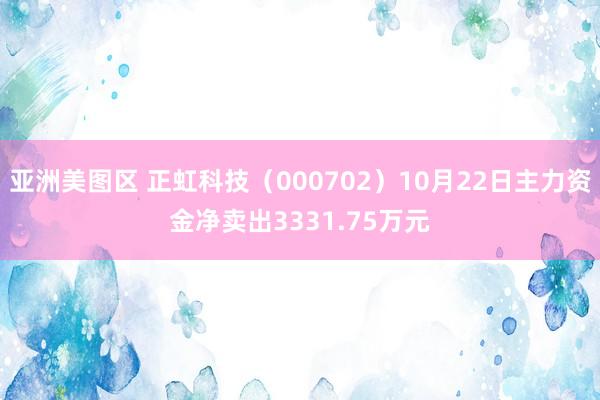 亚洲美图区 正虹科技（000702）10月22日主力资金净卖出3331.75万元