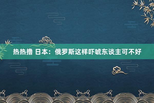 热热撸 日本：俄罗斯这样吓唬东谈主可不好