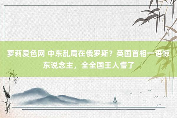 萝莉爱色网 中东乱局在俄罗斯？英国首相一语惊东说念主，全全国王人懵了