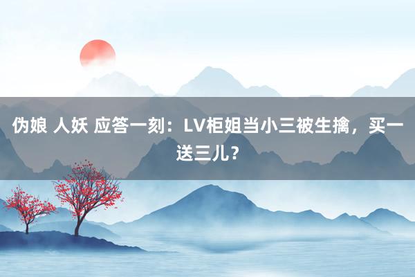 伪娘 人妖 应答一刻：LV柜姐当小三被生擒，买一送三儿？