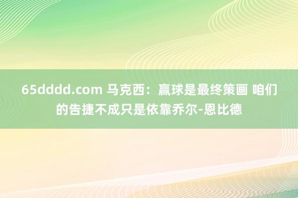 65dddd.com 马克西：赢球是最终策画 咱们的告捷不成只是依靠乔尔-恩比德