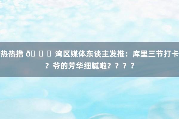 热热撸 🌊湾区媒体东谈主发推：库里三节打卡？爷的芳华细腻啦？？？？