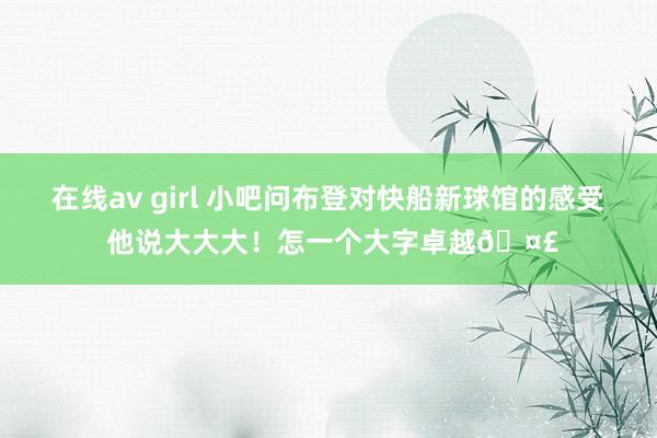 在线av girl 小吧问布登对快船新球馆的感受 他说大大大！怎一个大字卓越🤣