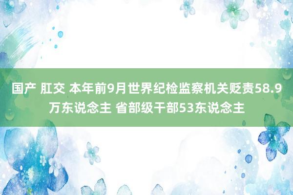 国产 肛交 本年前9月世界纪检监察机关贬责58.9万东说念主 省部级干部53东说念主