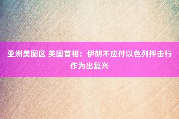 亚洲美图区 英国首相：伊朗不应付以色列抨击行作为出复兴