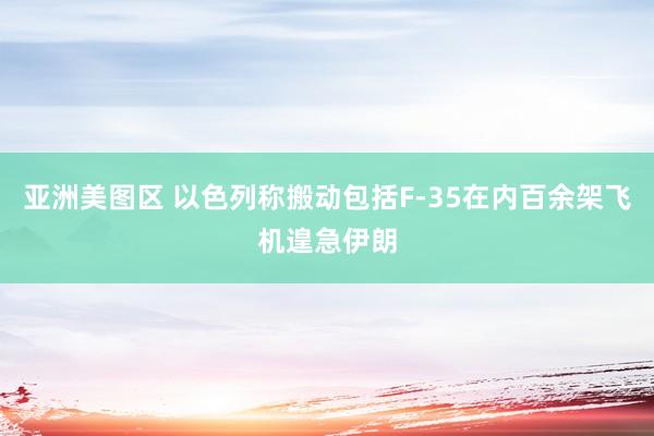 亚洲美图区 以色列称搬动包括F-35在内百余架飞机遑急伊朗