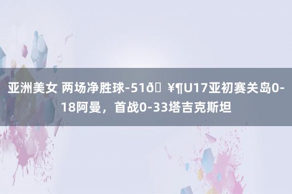 亚洲美女 两场净胜球-51🥶U17亚初赛关岛0-18阿曼，首战0-33塔吉克斯坦