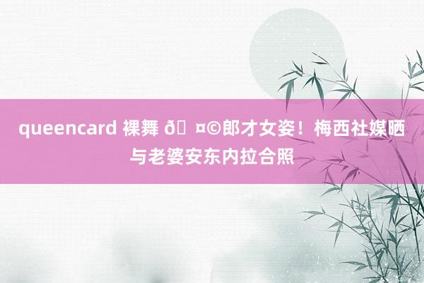 queencard 裸舞 🤩郎才女姿！梅西社媒晒与老婆安东内拉合照