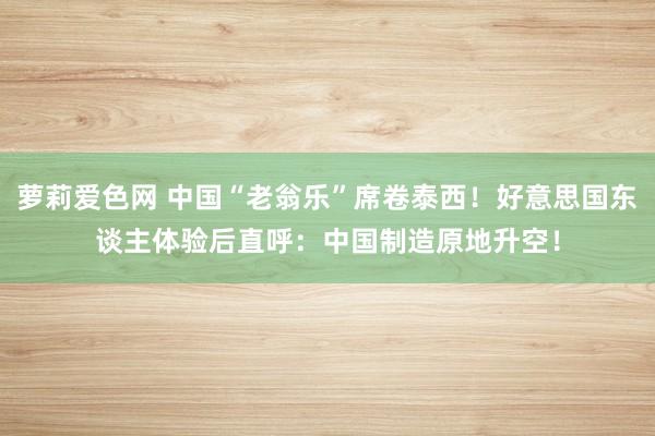 萝莉爱色网 中国“老翁乐”席卷泰西！好意思国东谈主体验后直呼：中国制造原地升空！