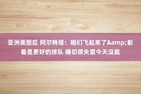 亚洲美图区 阿尔特塔：咱们飞起来了&彰着是更好的球队 确切很失望今天没赢