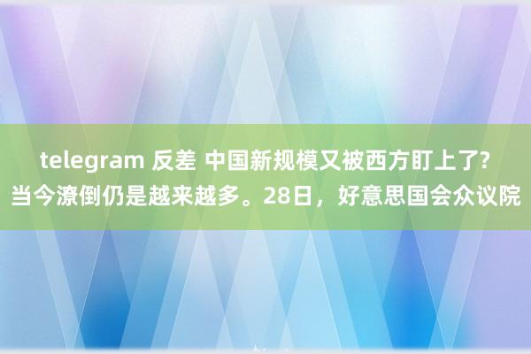 telegram 反差 中国新规模又被西方盯上了?当今潦倒仍是越来越多。28日，好意思国会众议院