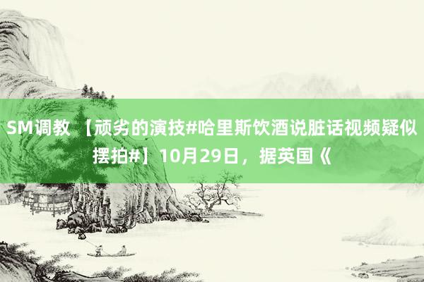 SM调教 【顽劣的演技#哈里斯饮酒说脏话视频疑似摆拍#】10月29日，据英国《