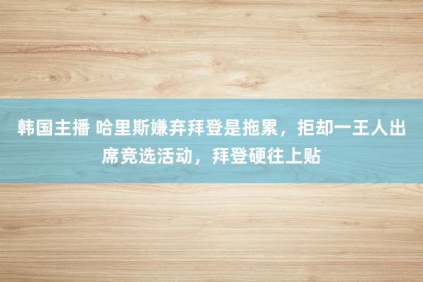 韩国主播 哈里斯嫌弃拜登是拖累，拒却一王人出席竞选活动，拜登硬往上贴