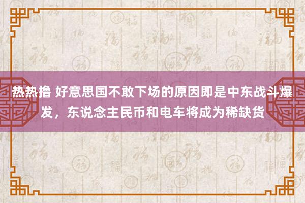 热热撸 好意思国不敢下场的原因即是中东战斗爆发，东说念主民币和电车将成为稀缺货