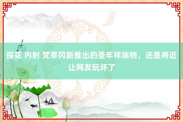 探花 内射 梵蒂冈新推出的圣年祥瑞物，还是将近让网友玩坏了