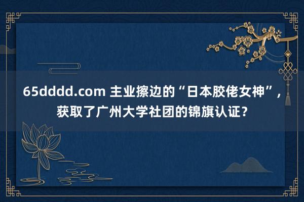 65dddd.com 主业擦边的“日本胶佬女神”，获取了广州大学社团的锦旗认证？