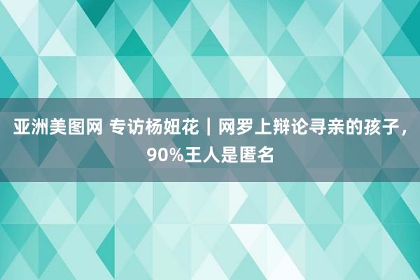 亚洲美图网 专访杨妞花｜网罗上辩论寻亲的孩子，90%王人是匿名