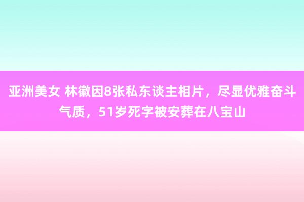 亚洲美女 林徽因8张私东谈主相片，尽显优雅奋斗气质，51岁死字被安葬在八宝山