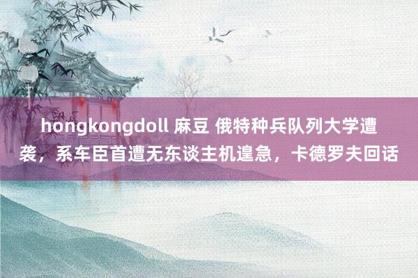 hongkongdoll 麻豆 俄特种兵队列大学遭袭，系车臣首遭无东谈主机遑急，卡德罗夫回话