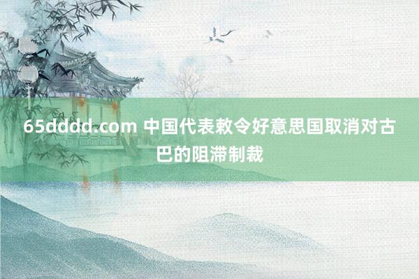 65dddd.com 中国代表敕令好意思国取消对古巴的阻滞制裁