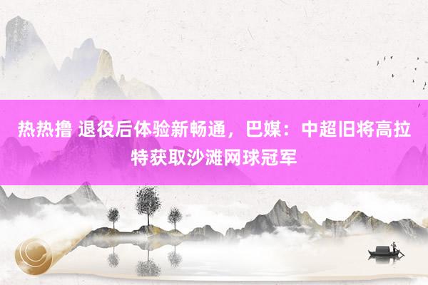 热热撸 退役后体验新畅通，巴媒：中超旧将高拉特获取沙滩网球冠军