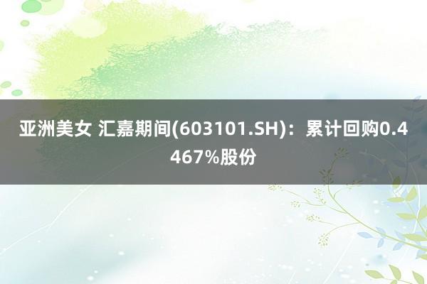 亚洲美女 汇嘉期间(603101.SH)：累计回购0.4467%股份