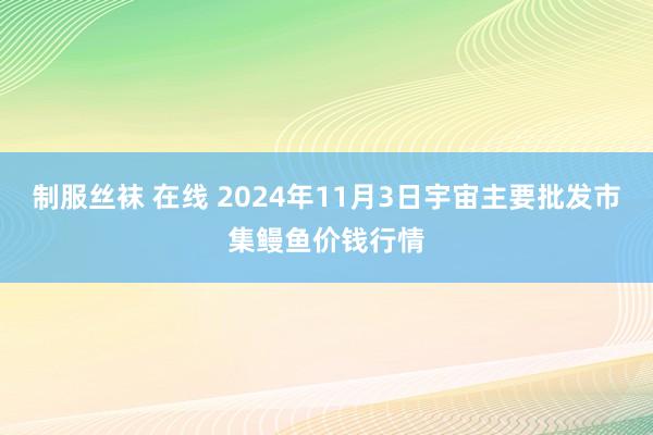 制服丝袜 在线 2024年11月3日宇宙主要批发市集鳗鱼价钱行情