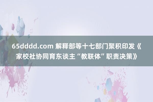 65dddd.com 解释部等十七部门聚积印发《家校社协同育东谈主“教联体”职责决策》