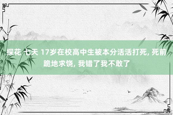 探花 七天 17岁在校高中生被本分活活打死， 死前跪地求饶， 我错了我不敢了