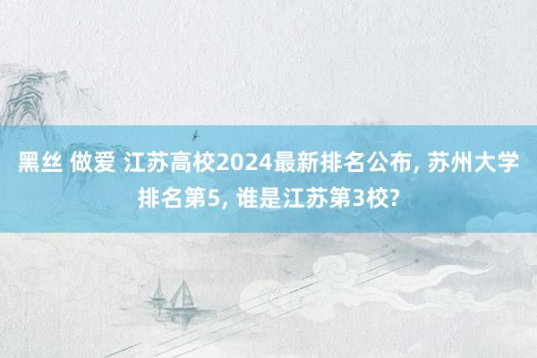 黑丝 做爱 江苏高校2024最新排名公布， 苏州大学排名第5， 谁是江苏第3校?