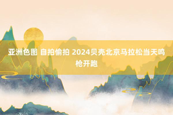 亚洲色图 自拍偷拍 2024贝壳北京马拉松当天鸣枪开跑