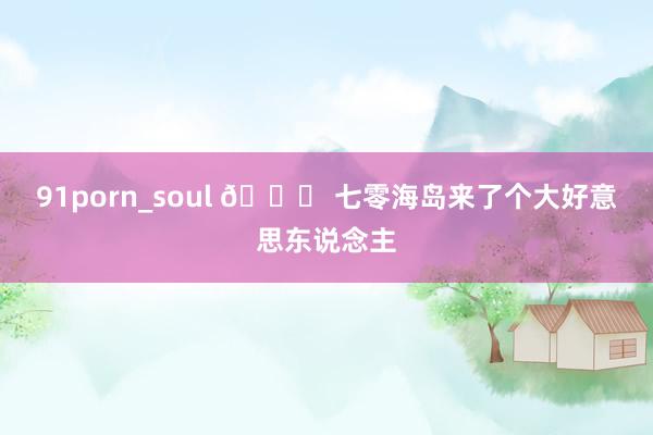 91porn_soul 🎐 七零海岛来了个大好意思东说念主