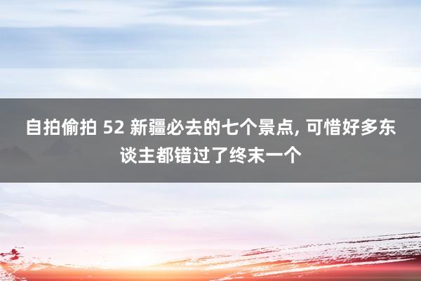 自拍偷拍 52 新疆必去的七个景点， 可惜好多东谈主都错过了终末一个