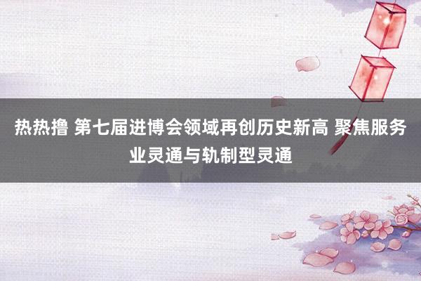 热热撸 第七届进博会领域再创历史新高 聚焦服务业灵通与轨制型灵通