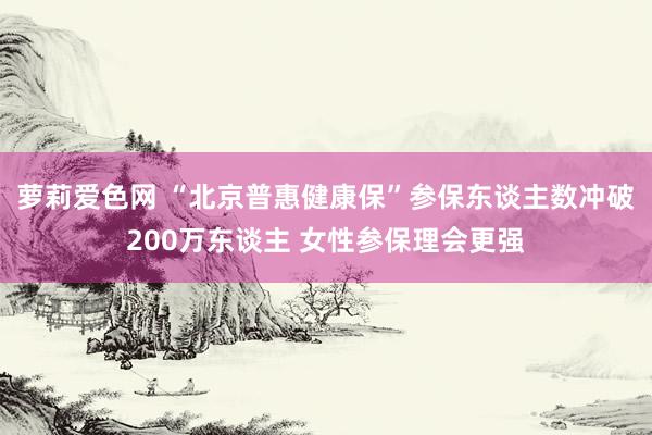 萝莉爱色网 “北京普惠健康保”参保东谈主数冲破200万东谈主 女性参保理会更强