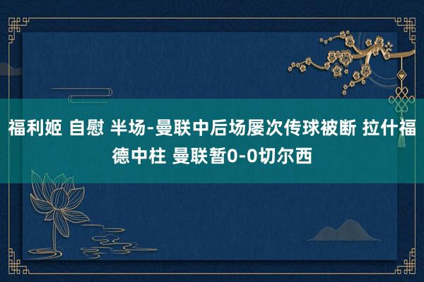 福利姬 自慰 半场-曼联中后场屡次传球被断 拉什福德中柱 曼联暂0-0切尔西