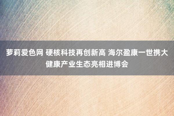 萝莉爱色网 硬核科技再创新高 海尔盈康一世携大健康产业生态亮相进博会